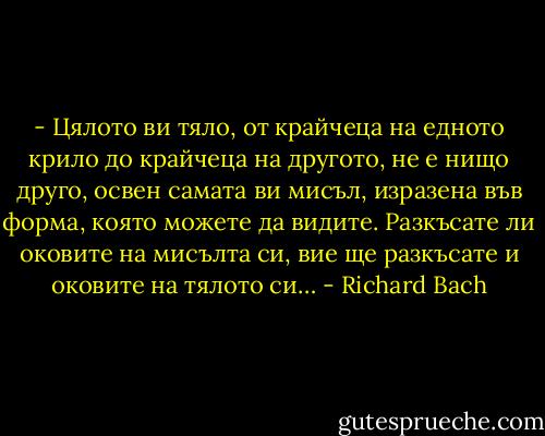 - Цялото ви тяло, от крайчеца на едното крило до крайчеца на другото, не е нищо друго, освен самата ви мисъл, изразена във форма, която можете да видите. Разкъсате ли оковите на мисълта си, вие ще разкъсате и оковите на тялото си… - Richard Bach