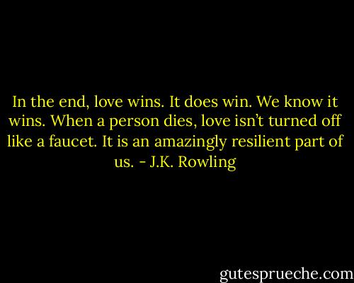 In the end, love wins. It does win. We know it wins. When a person dies, love isn’t turned off like a faucet. It is an amazingly resilient part of us. - J.K. Rowling