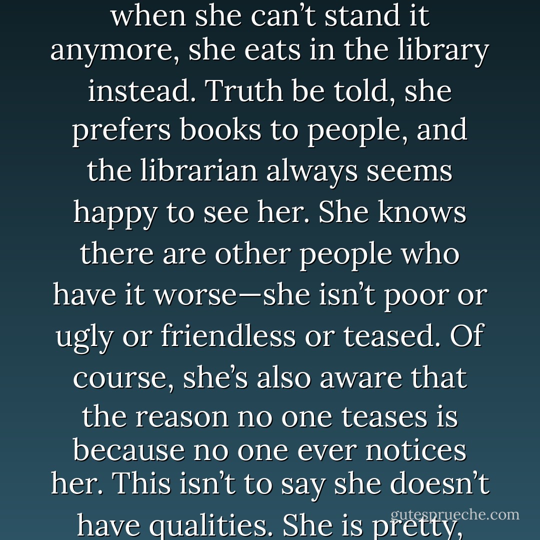 You know this girl.<br />Her hair is neither long nor short nor light nor dark. She parts it precisely in the middle.<br />She sits precisely in the middle of the classroom, and when she used to ride the school bus, she sat precisely in the middle of that, too.<br />She joins clubs, but is never the president of them. Sometimes she is the secretary; usually, just a member. When asked, she has been known to paints sets for the school play.<br />She always has a date to the dance, but is never anyone’s first choice. In point of fact, she’s nobody’s first choice for anything. Her best friend became her best friend when another girl moved away.<br />She has a group of girls she eats lunch with every day, but God, how they bore her. Sometimes, when she can’t stand it anymore, she eats in the library instead. Truth be told, she prefers books to people, and the librarian always seems happy to see her.<br />She knows there are other people who have it worse—she isn’t poor or ugly or friendless or teased. Of course, she’s also aware that the reason no one teases is because no one ever notices her.<br />This isn’t to say she doesn’t have qualities.<br />She is pretty, maybe, if anyone would bother to look. And she gets good enough grades. And she doesn’t drink and drive. And she says NO to drugs. And she is always where she says she will be. And she calls when she’s going to be late. And she feels a little, just a little, dead inside.<br />She thinks, You think you know me, but you don’t.<br />She thinks, None of you has any idea about all the things in my heart.<br />She thinks, None of you has any idea how really and truly beautiful I am.<br />She thinks, See me. See me. See me.<br />Sometimes she thinks she will scream.<br />Sometimes she imagines sticking her head in an oven.<br />But she doesn’t.<br />She just writes it all down in her journal and waits.<br />She is waiting for someone to see. - Gabrielle Zevin