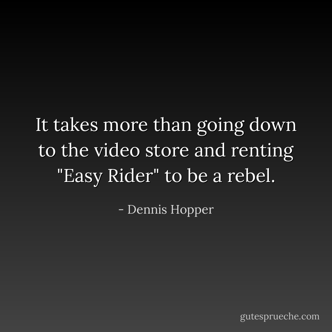 It takes more than going down to the video store and renting "Easy Rider" to be a rebel. - Dennis Hopper