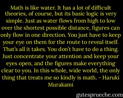 Math is like water. It has a lot of difficult theories, of course, but its basic logic is very simple. Just as water flows from high to low over the shortest possible distance, figures can only flow in one direction. You just have to keep your eye on them for the route to reveal itself. That’s all it takes. You don’t have to do a thing. Just concentrate your attention and keep your eyes open, and the figures make everything clear to you. In this whole, wide world, the only thing that treats me so kindly is math. - Haruki Murakami