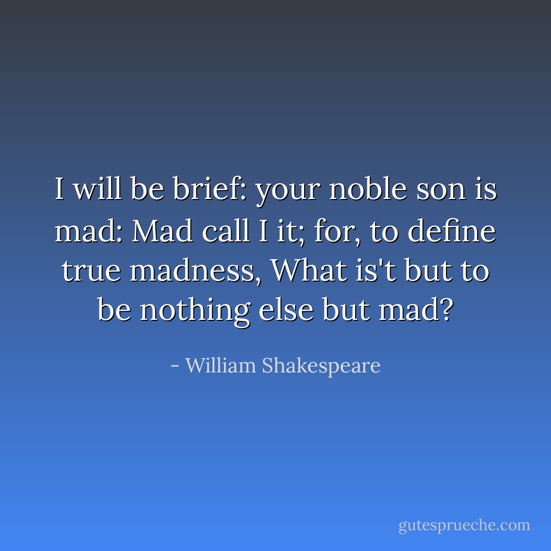 I will be brief: your noble son is mad:<br />Mad call I it; for, to define true madness,<br />What is't but to be nothing else but mad? - William Shakespeare