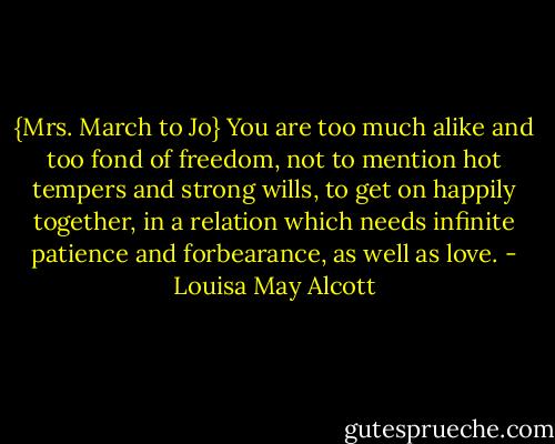 {Mrs. March to Jo} You are too much alike and too fond of freedom, not to mention hot tempers and strong wills, to get on happily together, in a relation which needs infinite patience and forbearance, as well as love. - Louisa May Alcott