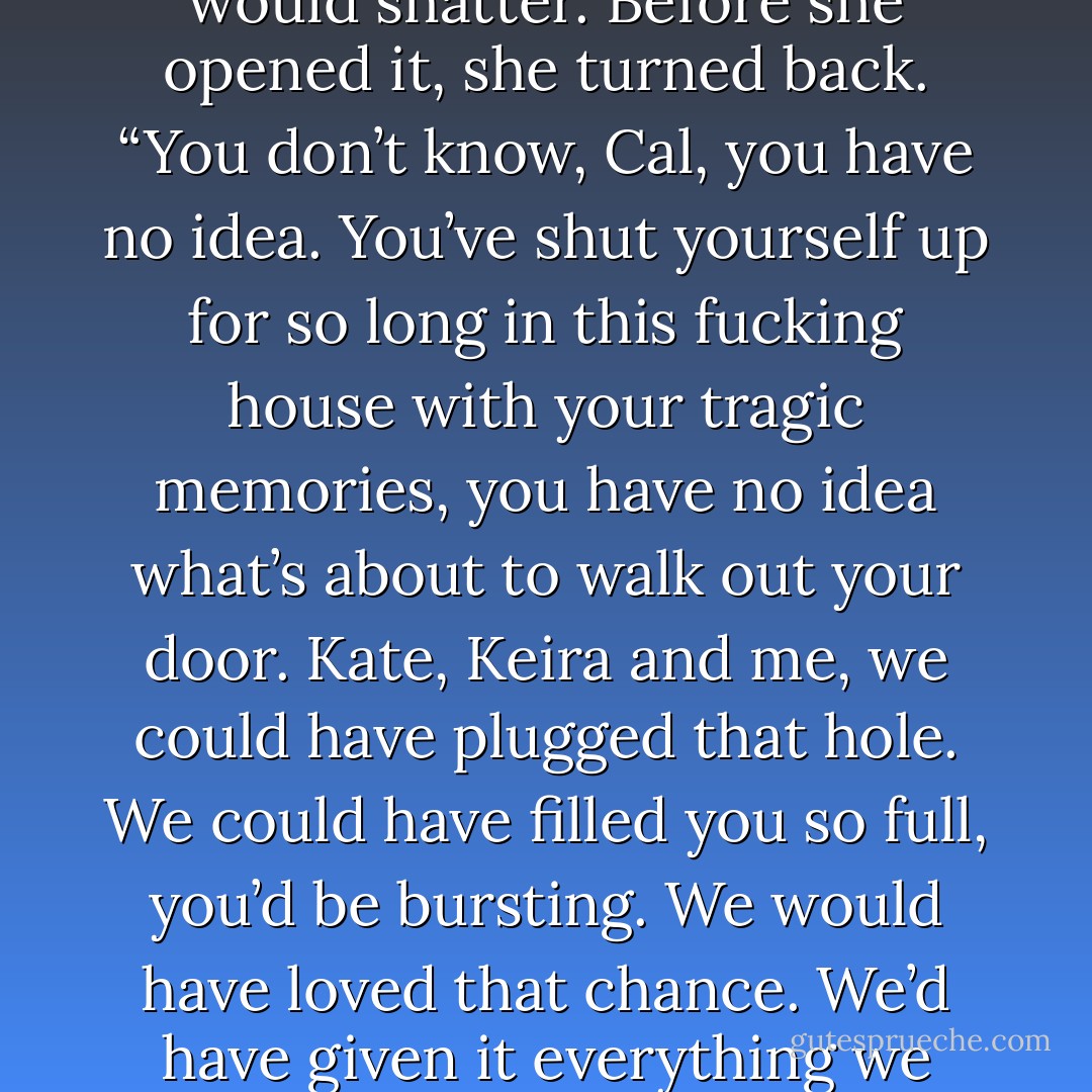 Nothing can fill you up,” she stated.<br />“Nope,” he agreed again.<br />“You won’t let it.”<br />“Barrel’s got a hole in the bottom, buddy, everything leaks out no matter how much you pour in.”<br />She was silent a moment then she whispered, “Right.”<br />She turned to the door and his hand gripped his bourbon so hard he had to focus everything on loosening his grip or the glass would shatter.<br />Before she opened it, she turned back. “You don’t know, Cal, you have no idea.<br />You’ve shut yourself up for so long in this fucking house with your tragic memories, you have no idea what’s about to walk out your door. Kate, Keira and me, we could have plugged that hole. We could have filled you so full, you’d be bursting. We would have loved that chance. We’d have given it everything we had, no matter the time that slid by, graduations, weddings, grandbabies, you’d have been a part of us and we’d have given everything we had to keep you<br />so full, you’d be bursting.”<br />Cal didn’t reply.<br />“Joe,” she whispered, “you let me walk out this door, you’ll lose your chance.”<br />Cal didn’t move.<br />Vi waited.<br />Cal stayed seated. - Kristen Ashley
