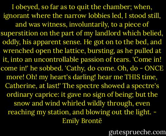 I obeyed, so far as to quit the chamber; when, ignorant where the narrow lobbies led, I stood still, and was witness, involuntarily, to a piece of superstition on the part of my landlord which belied, oddly, his apparent sense. He got on to the bed, and wrenched open the lattice, bursting, as he pulled at it, into an uncontrollable passion of tears. 'Come in! come in!' he sobbed. 'Cathy, do come. Oh, do - ONCE more! Oh! my heart's darling! hear me THIS time, Catherine, at last!' The spectre showed a spectre's ordinary caprice: it gave no sign of being; but the snow and wind whirled wildly through, even reaching my station, and blowing out the light. - Emily Brontë
