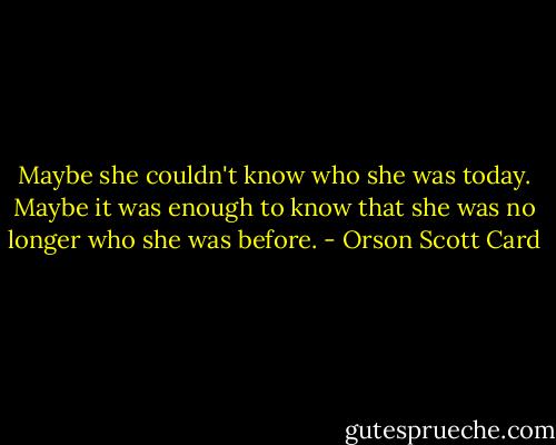 Maybe she couldn't know who she was today. Maybe it was enough to know that she was no longer who she was before. - Orson Scott Card