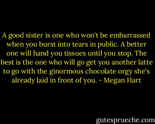 A good sister is one who won't be embarrassed when you burst into tears in public. A better one will hand you tissues until you stop. The best is the one who will go get you another latte to go with the ginormous chocolate orgy she's already laid in front of you. - Megan Hart