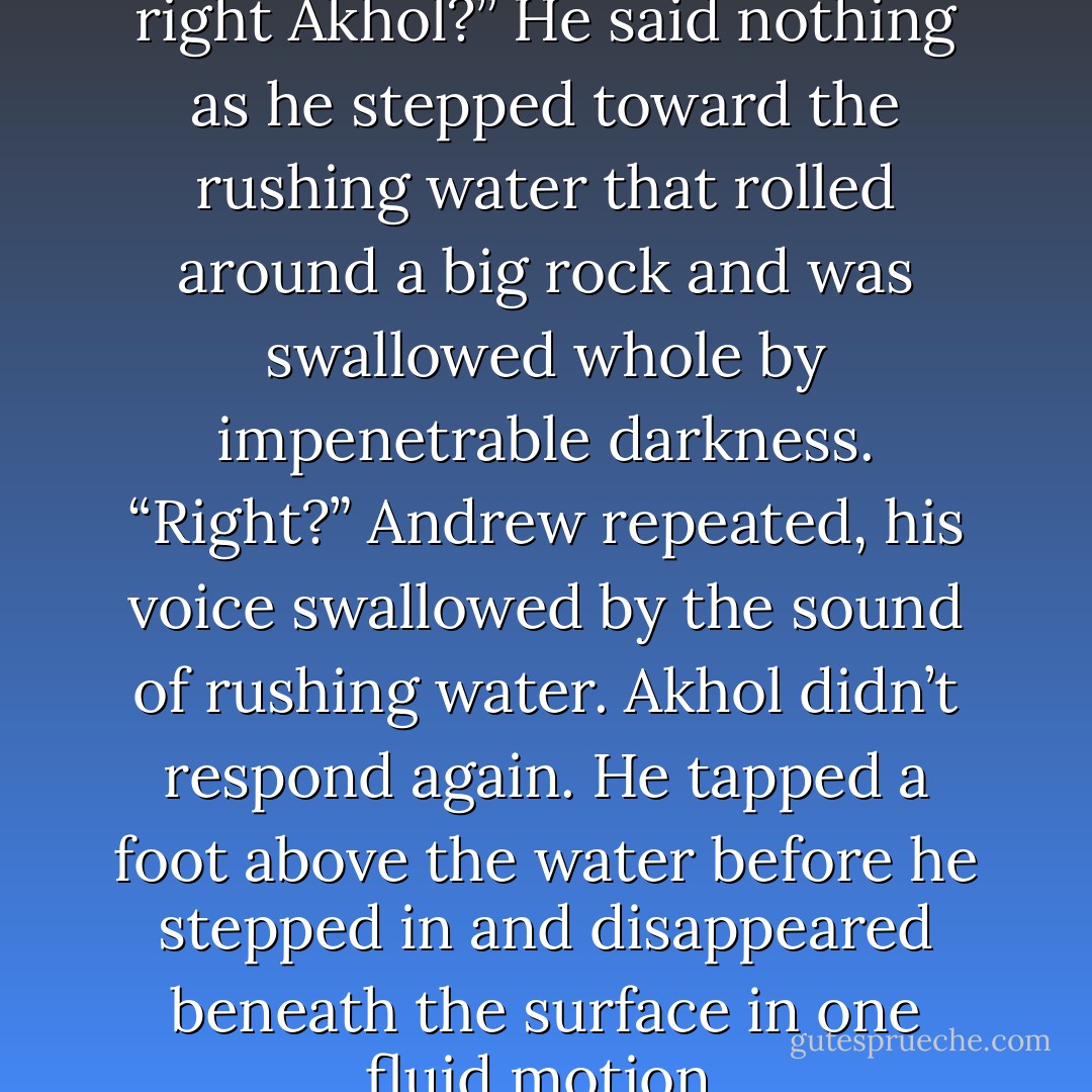 There’s nothing to be scared of, right Akhol?”<br />He said nothing as he stepped toward the rushing water that rolled around a big rock and was swallowed whole by impenetrable darkness.<br />“Right?” Andrew repeated, his voice swallowed by the sound of rushing water.<br />Akhol didn’t respond again. He tapped a foot above the water before he stepped in and disappeared beneath the surface in one fluid motion. - Laura Kreitzer
