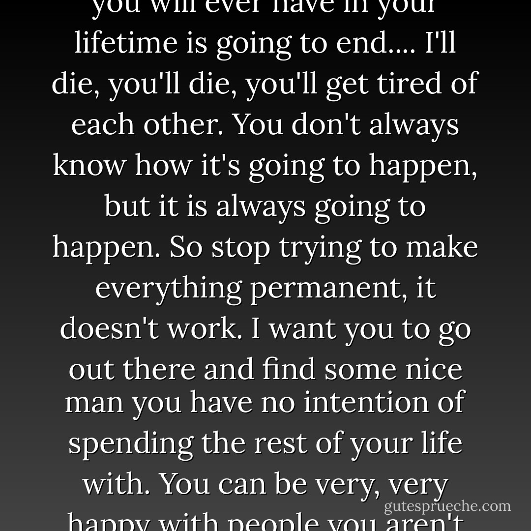 Listen she said, everything ends, every single relationship you will ever have in your lifetime is going to end.... I'll die, you'll die, you'll get tired of each other. You don't always know how it's going to happen, but it is always going to happen. So stop trying to make everything permanent, it doesn't work. I want you to go out there and find some nice man you have no intention of spending the rest of your life with. You can be very, very happy with people you aren't going to marry. - Ann Patchett