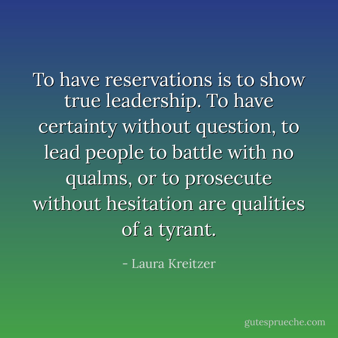 To have reservations is to show true leadership. To have certainty without question, to lead people to battle with no qualms, or to prosecute without hesitation are qualities of a tyrant. - Laura Kreitzer