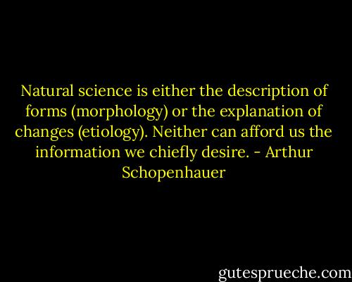 Natural science is either the description of forms (morphology) or the explanation of changes (etiology). Neither can afford us the information we chiefly desire. - Arthur Schopenhauer