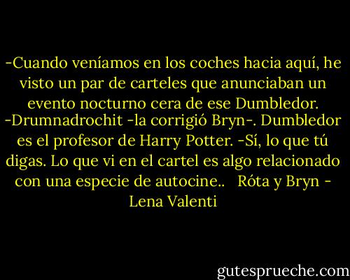 -Cuando veníamos en los coches hacia aquí, he visto un par de<br />carteles que anunciaban un evento nocturno cera de ese Dumbledor.<br />-Drumnadrochit -la corrigió Bryn-. Dumbledor es el profesor de<br />Harry Potter.<br />-Sí, lo que tú digas. Lo que vi en el cartel es algo relacionado con una<br />especie de autocine.. <br /><br />Róta y Bryn - Lena Valenti