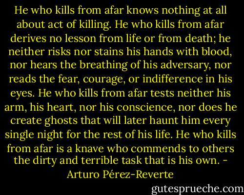 He who kills from afar knows nothing at all about act of killing. He who kills from afar derives no lesson from life or from death; he neither risks nor stains his hands with blood, nor hears the breathing of his adversary, nor reads the fear, courage, or indifference in his eyes. He who kills from afar tests neither his arm, his heart, nor his conscience, nor does he create ghosts that will later haunt him every single night for the rest of his life. He who kills from afar is a knave who commends to others the dirty and terrible task that is his own. - Arturo Pérez-Reverte