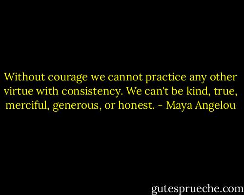 Without courage we cannot practice any other virtue with consistency. We can't be kind, true, merciful, generous, or honest. - Maya Angelou