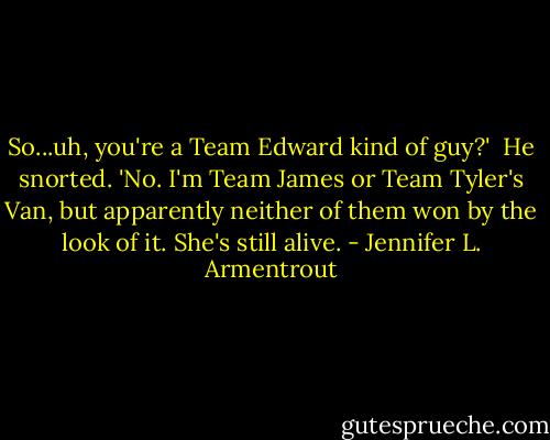 So...uh, you're a Team Edward kind of guy?'<br /><br />He snorted. 'No. I'm Team James or Team Tyler's Van, but apparently neither of them won by the look of it. She's still alive. - Jennifer L. Armentrout