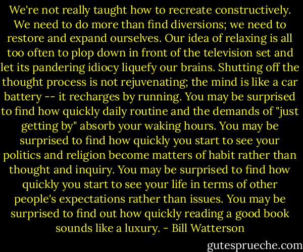 We're not really taught how to recreate constructively. We need to do more than find diversions; we need to restore and expand ourselves. Our idea of relaxing is all too often to plop down in front of the television set and let its pandering idiocy liquefy our brains. Shutting off the thought process is not rejuvenating; the mind is like a car battery -- it recharges by running. You may be surprised to find how quickly daily routine and the demands of "just getting by" absorb your waking hours. You may be surprised to find how quickly you start to see your politics and religion become matters of habit rather than thought and inquiry. You may be surprised to find how quickly you start to see your life in terms of other people's expectations rather than issues. You may be surprised to find out how quickly reading a good book sounds like a luxury. - Bill Watterson