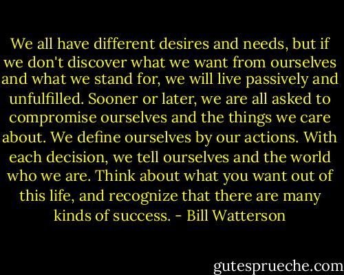 We all have different desires and needs, but if we don't discover what we want from ourselves and what we stand for, we will live passively and unfulfilled. Sooner or later, we are all asked to compromise ourselves and the things we care about. We define ourselves by our actions. With each decision, we tell ourselves and the world who we are. Think about what you want out of this life, and recognize that there are many kinds of success. - Bill Watterson