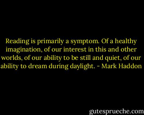 Reading is primarily a symptom. Of a healthy imagination, of our interest in this and other worlds, of our ability to be still and quiet, of our ability to dream during daylight. - Mark Haddon