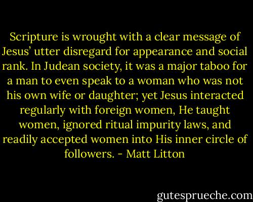 Scripture is wrought with a clear message of Jesus’ utter disregard for appearance and social rank. In Judean society, it was a major taboo for a man to even speak to a woman who was not his own wife or daughter; yet Jesus interacted regularly with foreign women, He taught women, ignored ritual impurity laws, and readily accepted women into His inner circle of followers. - Matt Litton