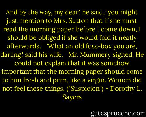 And by the way, my dear,' he said, 'you might just mention to Mrs. Sutton that if she must read the morning paper before I come down, I should be obliged if she would fold it neatly afterwards.'<br /> <br />'What an old fuss-box you are, darling,' said his wife.<br /> <br />Mr. Mummery sighed. He could not explain that it was somehow important that the morning paper should come to him fresh and prim, like a virgin.<br />Women did not feel these things. ("Suspicion") - Dorothy L. Sayers