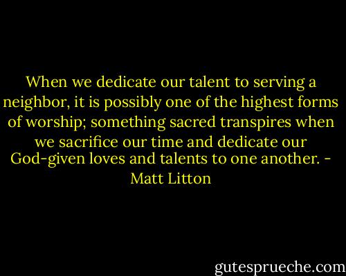 When we dedicate our talent to serving a neighbor, it is possibly one of the highest forms of worship; something sacred transpires when we sacrifice our time and dedicate our God-given loves and talents to one another. - Matt Litton