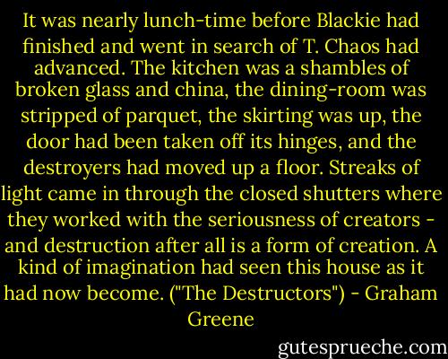 It was nearly lunch-time before Blackie had finished and went in search of T. Chaos had advanced. The kitchen was a shambles of broken glass and china, the dining-room was stripped of parquet, the skirting was up, the door had been taken off its hinges, and the destroyers had moved up a floor. Streaks of light came in through the closed shutters where they worked with the seriousness of creators - and destruction after all is a form of creation. A kind of imagination had seen this house as it had now become. ("The Destructors") - Graham Greene