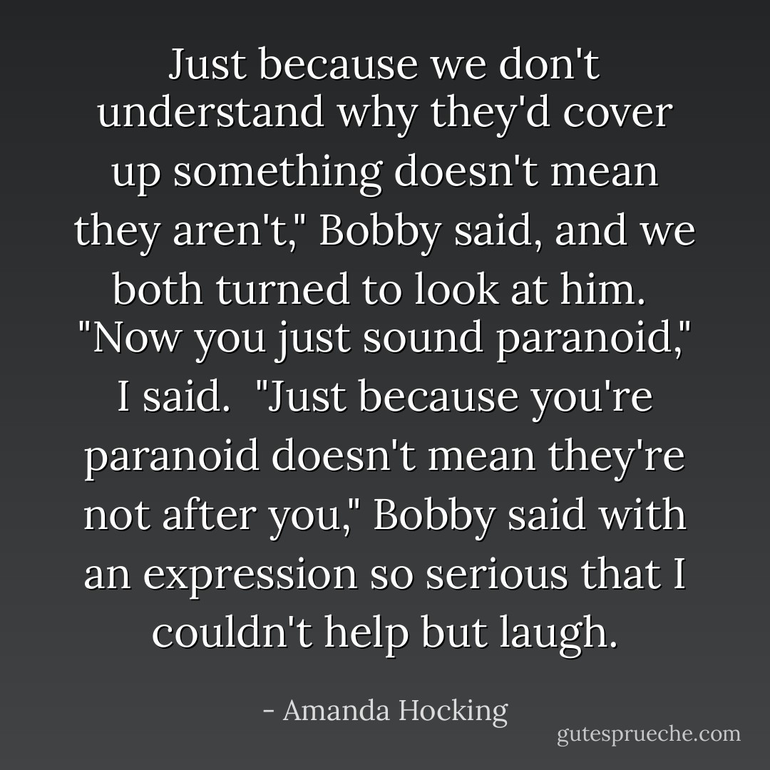 Just because we don't understand why they'd cover up something doesn't mean they aren't," Bobby said, and we both turned to look at him.<br /> "Now you just sound paranoid," I said.<br /> "Just because you're paranoid doesn't mean they're not after you," Bobby said with an expression so serious that I couldn't help but laugh. - Amanda Hocking