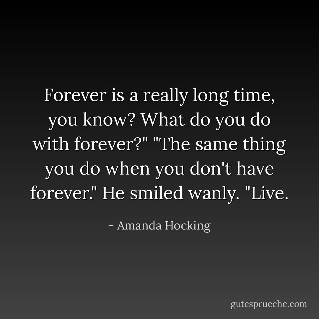 Forever is a really long time, you know? What do you do with forever?"<br />"The same thing you do when you don't have forever." He smiled wanly. "Live. - Amanda Hocking
