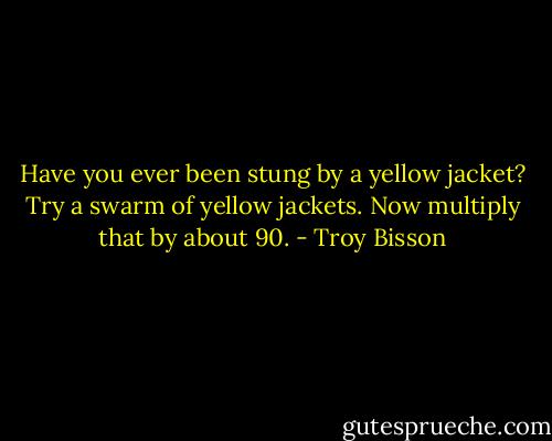 Have you ever been stung by a yellow jacket? Try a swarm of yellow jackets. Now multiply that by about 90. - Troy Bisson