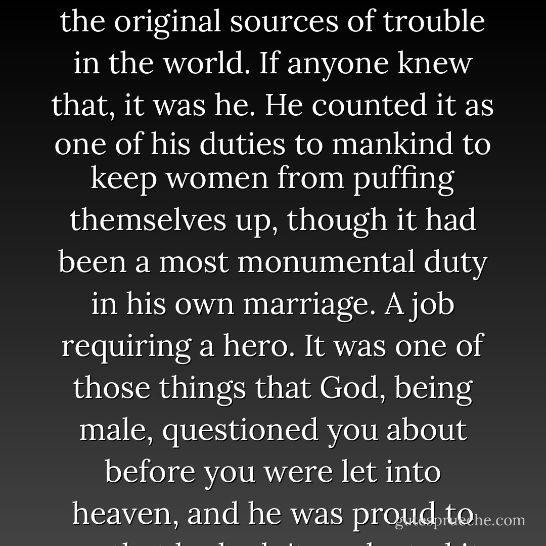 He didn't want to puff her up. Puffed-up women are one of the original sources of trouble in the world. If anyone knew that, it was he. He counted it as one of his duties to mankind to keep women from puffing themselves up, though it had been a most monumental duty in his own marriage. A job requiring a hero. It was one of those things that God, being male, questioned you about before you were let into heaven, and he was proud to say that he hadn't neglected it. - Judith Merkle Riley