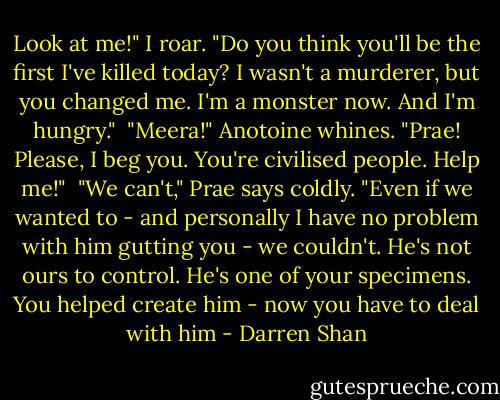 Look at me!" I roar. "Do you think you'll be the first I've killed today? I wasn't a murderer, but you changed me. I'm a monster now. And I'm hungry."<br /> "Meera!" Anotoine whines. "Prae! Please, I beg you. You're civilised people. Help me!"<br /> "We can't," Prae says coldly. "Even if we wanted to - and personally I have no problem with him gutting you - we couldn't. He's not ours to control. He's one of your specimens. You helped create him - now you have to deal with him - Darren Shan