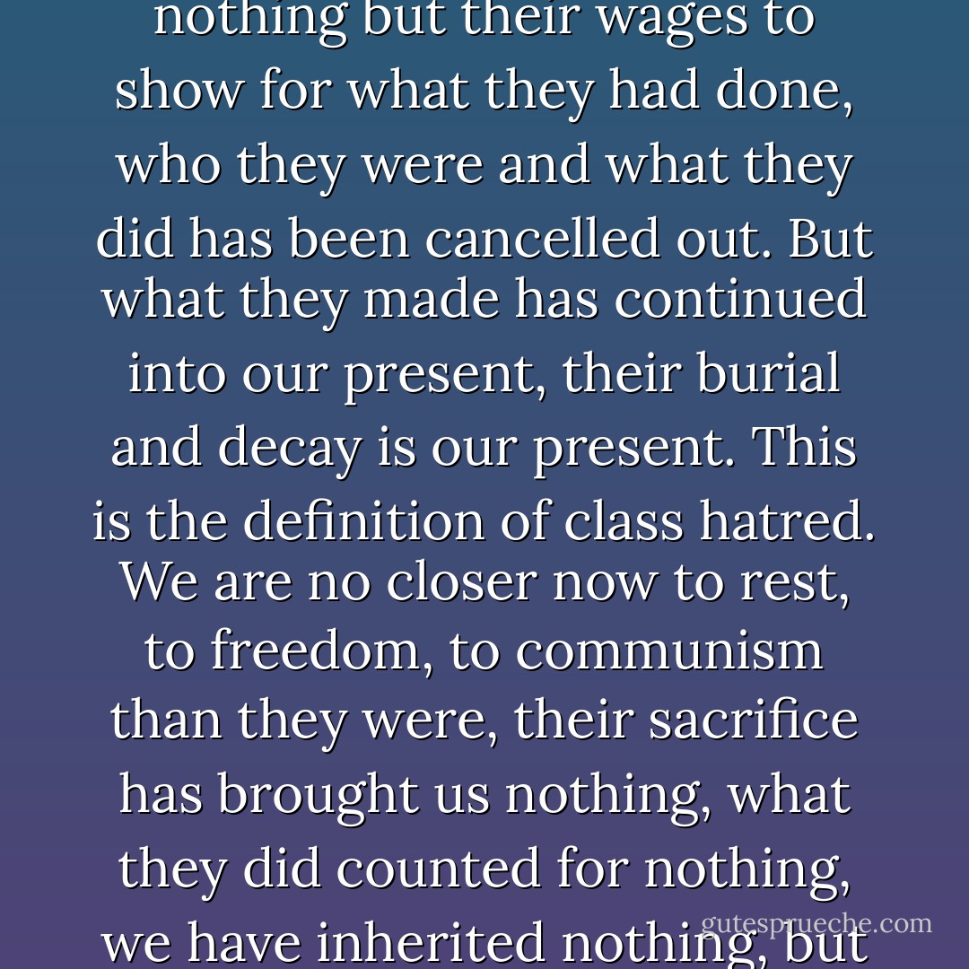 Death appears as the harsh victory of the law of our ancestors of the dimension of our becoming. It is a fact that, as productivity increases, each succeeding generation becomes smaller in stature. The defeat of our fathers is revisited upon us as the limits of our world. Yes, structure is human, it is the monumentalization of congealed sweat, sweat squeezed from old exploitation and represented as nature, the world we inhabit, the objective ground. We do not, in our insect-like comings and going, make the immediate world in which we live, we do not make a contribution, on the contrary we are set in motion by it; a generation will pass before what we have done, as an exploited class, will seep through as an effect of objectivity. (Our wealth is laid down in heaven.) The structure of the world has been built by the dead, they were paid in wages, and when the wages were spent and they were in the ground, what they had made continued to exist, these cities, roads and factories are their calcified bones. They had nothing but their wages to show for what they had done, who they were and what they did has been cancelled out. But what they made has continued into our present, their burial and decay is our present. This is the definition of class hatred. We are no closer now to rest, to freedom, to communism than they were, their sacrifice has brought us nothing, what they did counted for nothing, we have inherited nothing, but they did produce value, they did make the world in which we now live, the world that now oppresses us is constructed from the wealth they made, wealth that was taken from them as soon as they were paid a wage, taken and owned by someone else, owned and used to define the nature of class domination. We too must work, and the value we produce leaks away from us, from each only a trickle but in all a sea of it and that, for the next generation, will thicken into wealth for others to own and as a congealed structure it will be used to frame new enterprises in different directions. The violence of what they produced becomes the structure that dominates our existence. Our lives begin amidst the desecration of our ancestors, millions of people who went to their graves as failures, and forever denied experiences of a full human existence, their simply being canceled out; as our parents die, we can say truly that their lives were for nothing, that the black earth that is thrown down onto them blacks out our sky. - frére dupont