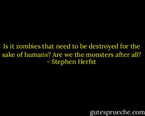 Is it zombies that need to be destroyed for the sake of humans? Are we the monsters after all? - Stephen Herfst