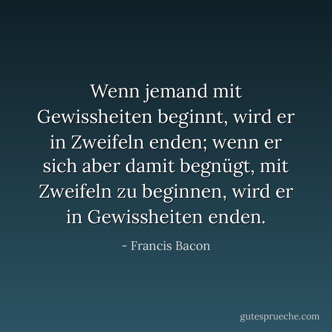 Wenn jemand mit Gewissheiten beginnt, wird er in Zweifeln enden; wenn er sich aber damit begnügt, mit Zweifeln zu beginnen, wird er in Gewissheiten enden. - Francis Bacon<