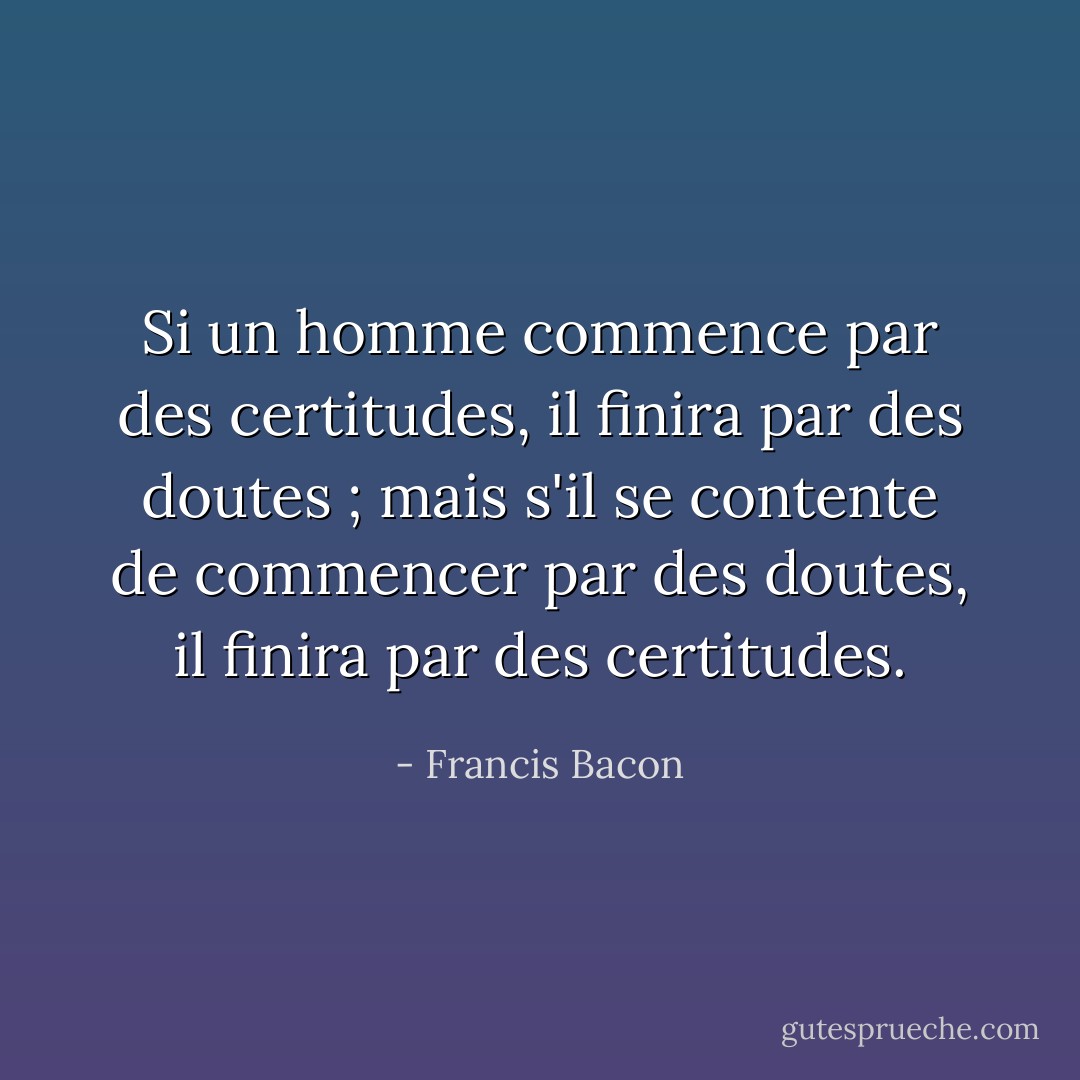 Si un homme commence par des certitudes, il finira par des doutes ; mais s'il se contente de commencer par des doutes, il finira par des certitudes. - Francis Bacon