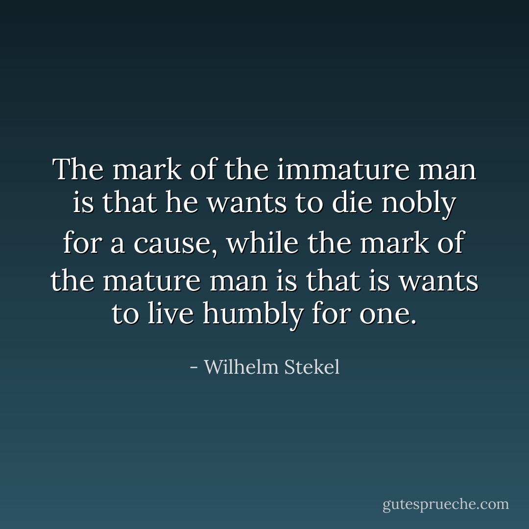 The mark of the immature man is that he wants to die nobly for a cause, while the mark of the mature man is that is wants to live humbly for one. - Wilhelm Stekel