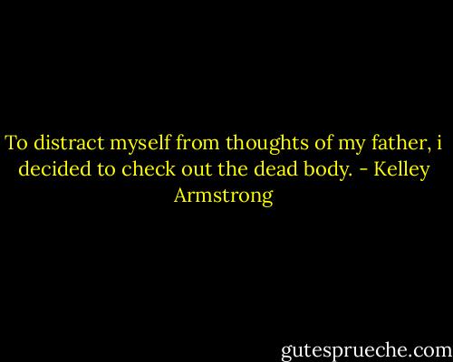 To distract myself from thoughts of my father, i decided to check out the dead body. - Kelley Armstrong