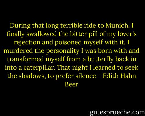 During that long terrible ride to Munich, I finally swallowed the bitter pill of my lover's rejection and poisoned myself with it. I murdered the personality I was born with and transformed myself from a butterfly back in into a caterpillar. That night I learned to seek the shadows, to prefer silence - Edith Hahn Beer