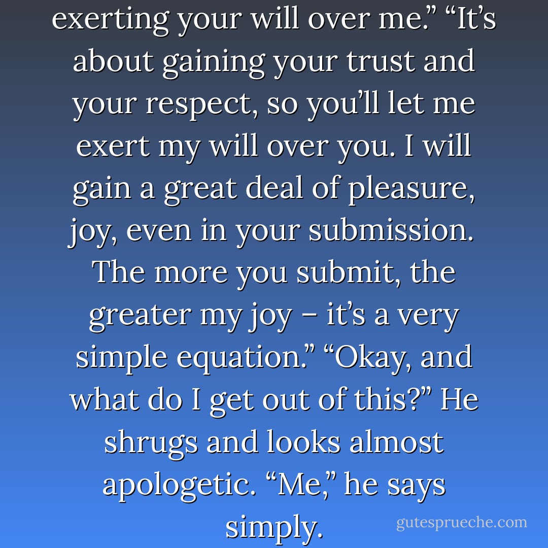 So you’ll get your kicks by exerting your will over me.”<br />“It’s about gaining your trust and your respect, so you’ll let me exert my will over you. I will gain a great deal of pleasure, joy, even in your submission. The more you submit, the greater my joy – it’s a very simple equation.”<br />“Okay, and what do I get out of this?”<br />He shrugs and looks almost apologetic.<br />“Me,” he says simply. - E.L. James