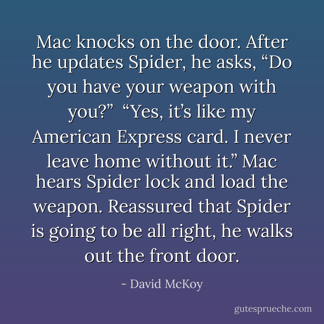 Mac knocks on the door. After he updates Spider, he asks, “Do you have your weapon with you?”<br /><br />“Yes, it’s like my American Express card. I never leave home without it.” Mac hears Spider lock and load the weapon. Reassured that Spider is going to be all right, he walks out the front door. - David McKoy