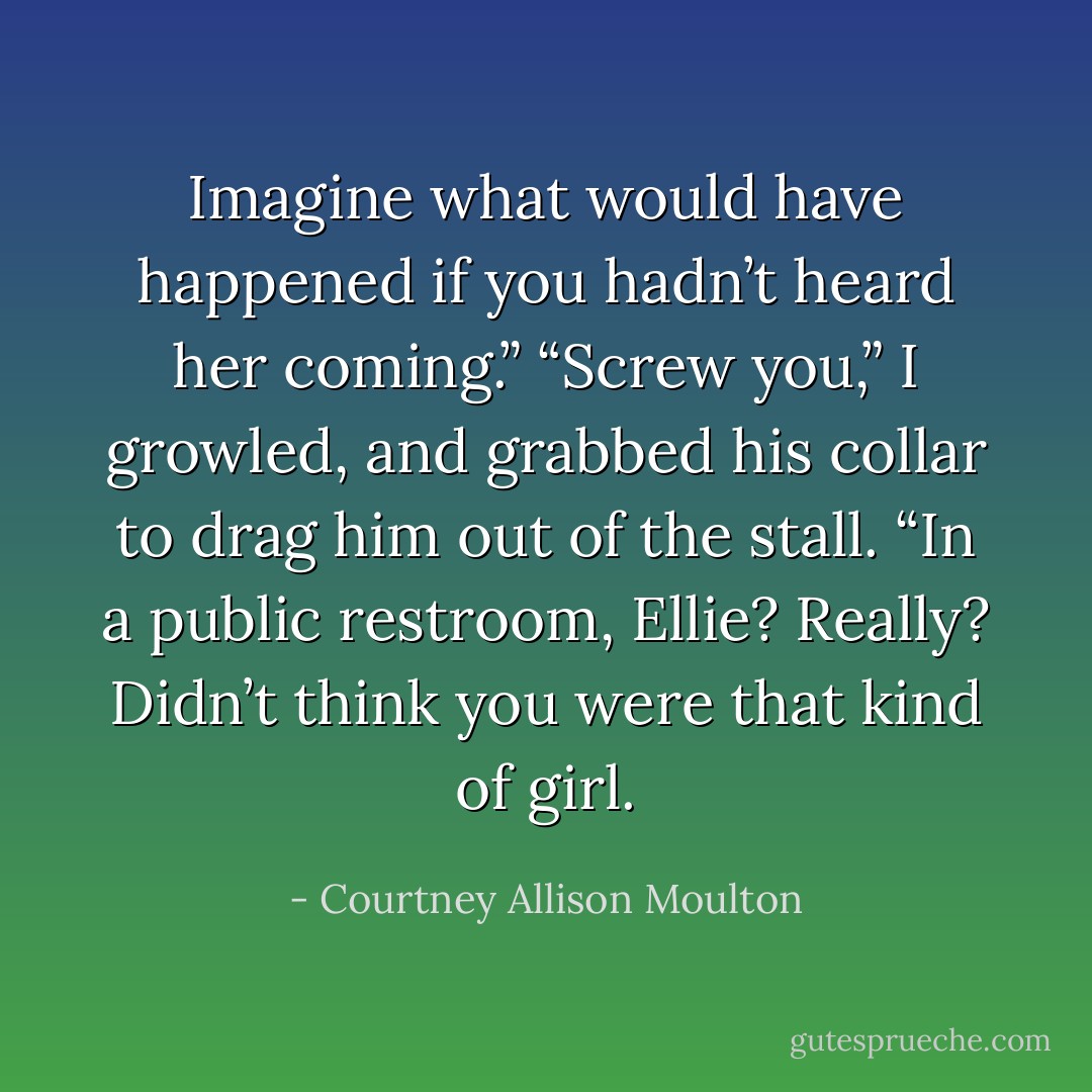 Imagine what would have happened if you hadn’t heard<br />her coming.”<br />“Screw you,” I growled, and grabbed his collar to drag<br />him out of the stall.<br />“In a public restroom, Ellie? Really? Didn’t think you were<br />that kind of girl. - Courtney Allison Moulton