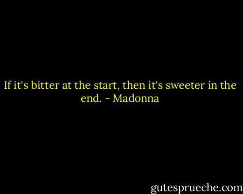 If it's bitter at the start, then it's sweeter in the end. - Madonna