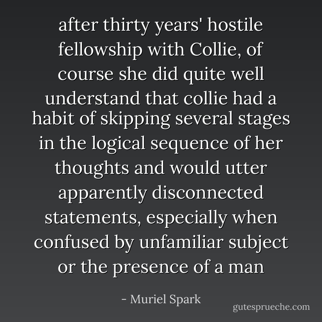 after thirty years' hostile fellowship with Collie, of course she did quite well understand that collie had a habit of skipping several stages in the logical sequence of her thoughts and would utter apparently disconnected statements, especially when confused by unfamiliar subject or the presence of a man - Muriel Spark