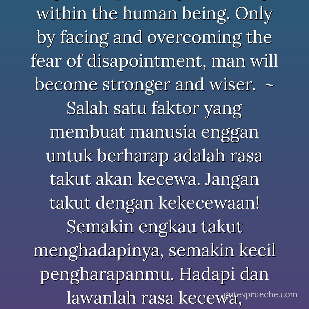 One factor that makes human being reluctant to have hope is the fear of disappointment.<br />Do not be afraid of disappointment! The more you afraid of it, the smaller your expectation.<br />Face and overcome the disappointment, even though it felt bitter in soul and pain in body.<br />If you go through and pass it, then your soul and body will be stronger than previous level.<br />When hope emerged, change will occur because of that, both in your soul and in your body.<br />Fear of disapointment is a main enemy of good hope and great change within the human being.<br />Only by facing and overcoming the fear of disapointment, man will become stronger and wiser. <br />~<br />Salah satu faktor yang membuat manusia enggan untuk berharap adalah rasa takut akan kecewa.<br />Jangan takut dengan kekecewaan! Semakin engkau takut menghadapinya, semakin kecil pengharapanmu.<br />Hadapi dan lawanlah rasa kecewa, meskipun terasa pahit di jiwa dan terasa sakit di tubuh.<br />Jika engkau mampu dan lulus, maka jiwa dan tubuhmu akan lebih kuat dari kondisi sebelumnya.<br />Ketika harapan muncul, perubahan akan terjadi, baik dalam jiwa maupun dalam tubuh manusia.<br />Rasa takut akan kecewa adalah musuh utama pengharapan yang baik dan perubahan yang agung dalam diri manusia.<br />Hanya dengan menghadapi dan melalui rasa takut akan kecewa, seseorang dapat menjadi lebih kuat dan bijaksana. - Toba Beta
