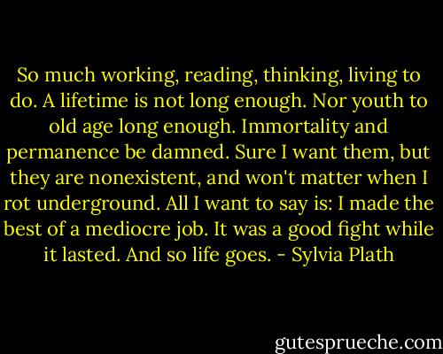 So much working, reading, thinking, living to do. A lifetime is not long enough. Nor youth to old age long enough. Immortality and permanence be damned. Sure I want them, but they are nonexistent, and won't matter when I rot underground. All I want to say is: I made the best of a mediocre job. It was a good fight while it lasted. And so life goes. - Sylvia Plath