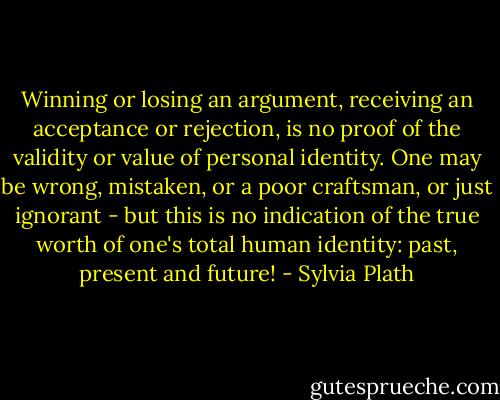 Winning or losing an argument, receiving an acceptance or rejection, is no proof of the validity or value of personal identity. One may be wrong, mistaken, or a poor craftsman, or just ignorant - but this is no indication of the true worth of one's total human identity: past, present and future! - Sylvia Plath