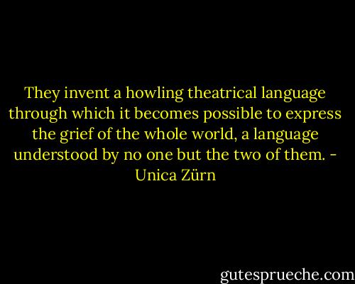They invent a howling theatrical language through which it becomes possible to express the grief of the whole world, a language understood by no one but the two of them. - Unica Zürn