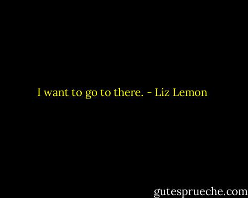 I want to go to there. - Liz Lemon