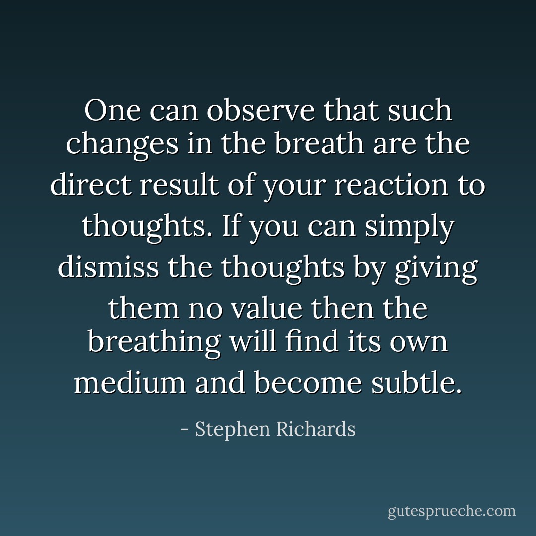 One can observe that such changes in the breath are the direct result of your reaction to thoughts. If you can simply dismiss the thoughts by giving them no value then the breathing will find its own medium and become subtle. - Stephen Richards