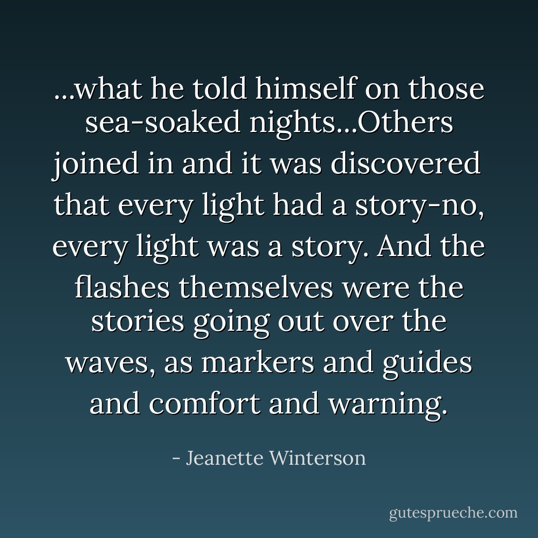 ...what he told himself on those sea-soaked nights...Others joined in and it was discovered that every light had a story-no, every light <i>was</i> a story. And the flashes themselves were the stories going out over the waves, as markers and guides and comfort and warning. - Jeanette Winterson